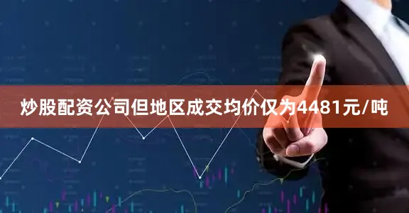 炒股配资公司但地区成交均价仅为4481元/吨