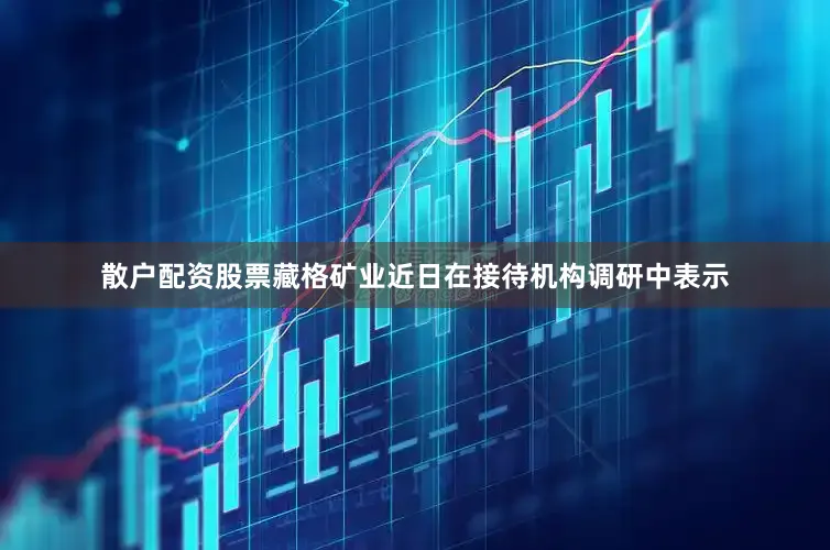 散户配资股票藏格矿业近日在接待机构调研中表示