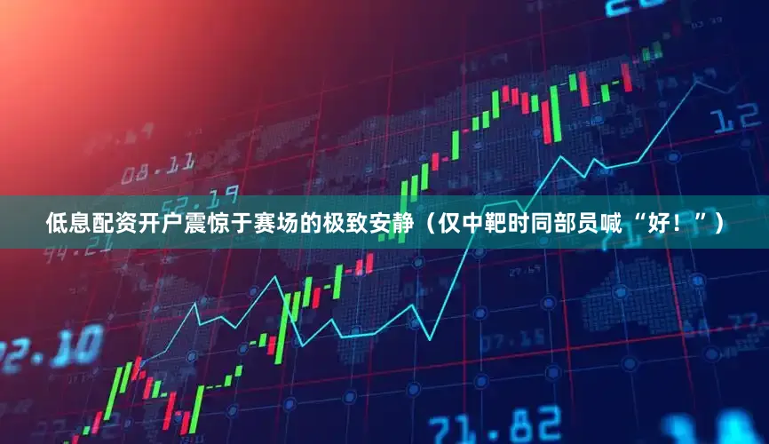 低息配资开户震惊于赛场的极致安静（仅中靶时同部员喊 “好！”）