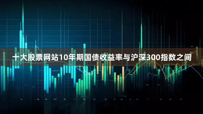 十大股票网站10年期国债收益率与沪深300指数之间