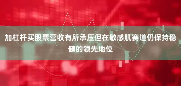 加杠杆买股票营收有所承压但在敏感肌赛道仍保持稳健的领先地位