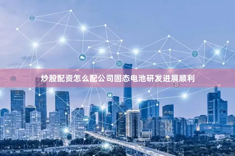 炒股配资怎么配公司固态电池研发进展顺利