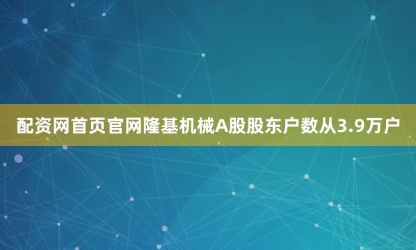 配资网首页官网隆基机械A股股东户数从3.9万户