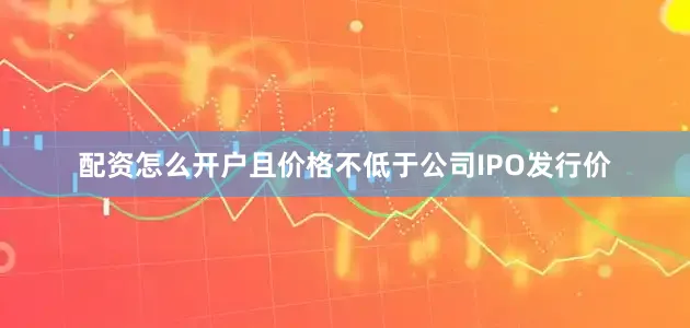 配资怎么开户且价格不低于公司IPO发行价