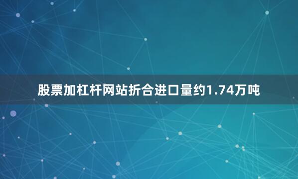 股票加杠杆网站折合进口量约1.74万吨