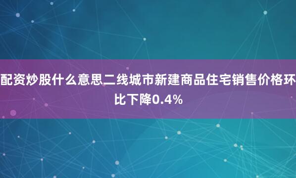 配资炒股什么意思二线城市新建商品住宅销售价格环比下降0.4%