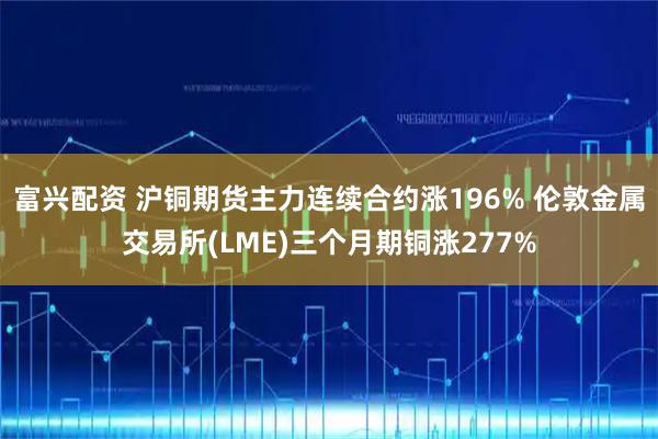 富兴配资 沪铜期货主力连续合约涨196% 伦敦金属交易所(LME)三个月期铜涨277%