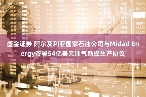 盛金证券 阿尔及利亚国家石油公司与Midad Energy签署54亿美元油气勘探生产协议