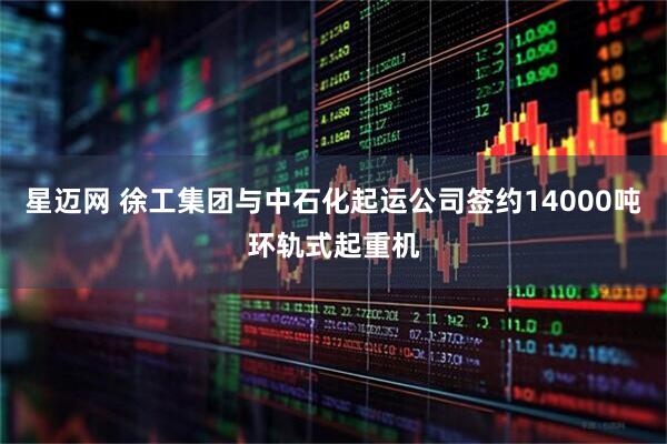 星迈网 徐工集团与中石化起运公司签约14000吨环轨式起重机