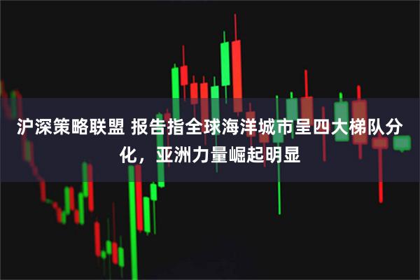 沪深策略联盟 报告指全球海洋城市呈四大梯队分化，亚洲力量崛起明显