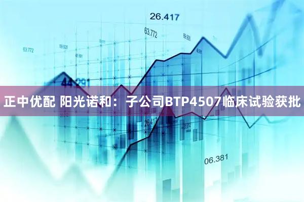 正中优配 阳光诺和：子公司BTP4507临床试验获批