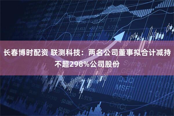 长春博时配资 联测科技：两名公司董事拟合计减持不超298%公司股份