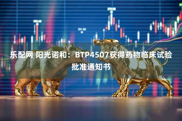 乐配网 阳光诺和：BTP4507获得药物临床试验批准通知书