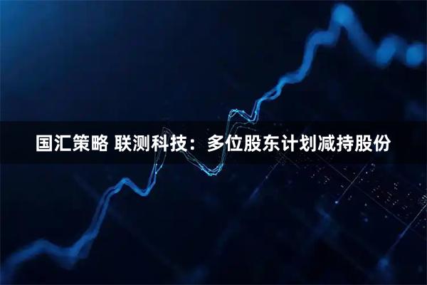 国汇策略 联测科技：多位股东计划减持股份