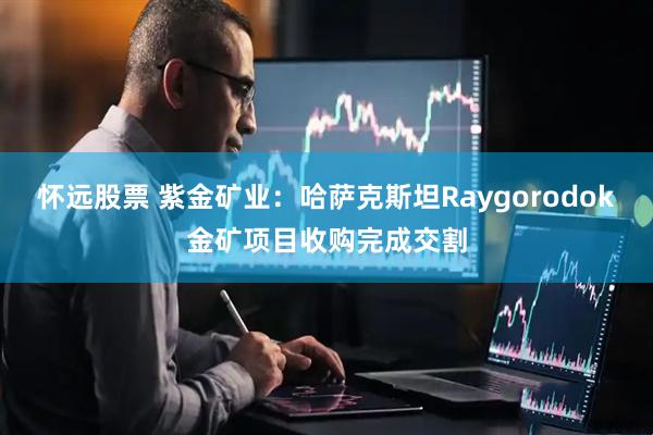 怀远股票 紫金矿业：哈萨克斯坦Raygorodok金矿项目收购完成交割