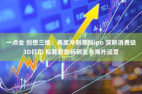 一点金 创想三维：再度冲刺港股ipo 深耕消费级3D打印 拟募资加码研发与海外运营