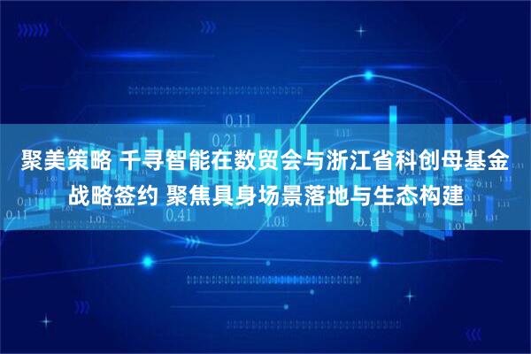 聚美策略 千寻智能在数贸会与浙江省科创母基金战略签约 聚焦具身场景落地与生态构建