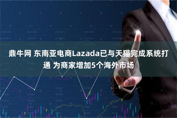 鼎牛网 东南亚电商Lazada已与天猫完成系统打通 为商家增加5个海外市场