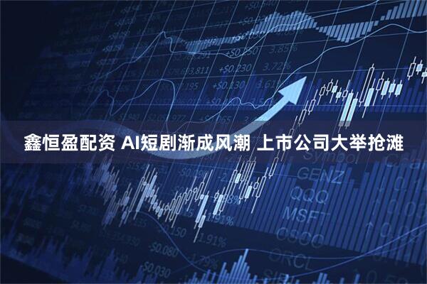 鑫恒盈配资 AI短剧渐成风潮 上市公司大举抢滩