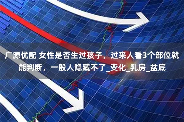 广源优配 女性是否生过孩子,过来人看3个部位就能判断,一般人隐藏不了_变化_乳房_盆底