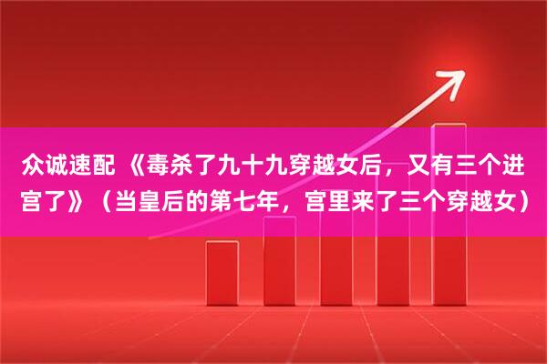 众诚速配 《毒杀了九十九穿越女后，又有三个进宫了》（当皇后的第七年，宫里来了三个穿越女）