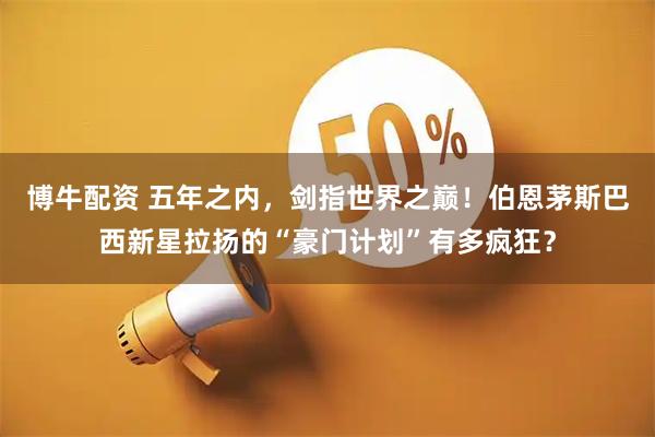 博牛配资 五年之内，剑指世界之巅！伯恩茅斯巴西新星拉扬的“豪门计划”有多疯狂？