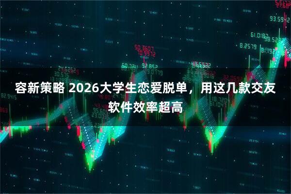 容新策略 2026大学生恋爱脱单，用这几款交友软件效率超高