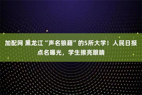 加配网 黑龙江“声名狼藉”的5所大学！人民日报点名曝光，学生擦亮眼睛