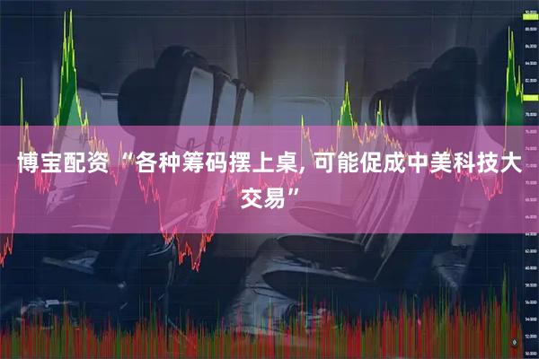 博宝配资 “各种筹码摆上桌, 可能促成中美科技大交易”