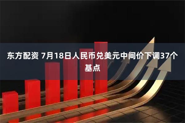 东方配资 7月18日人民币兑美元中间价下调37个基点