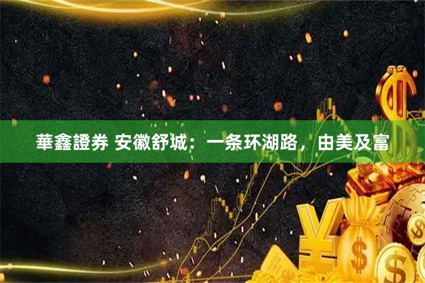 華鑫證券 安徽舒城：一条环湖路，由美及富