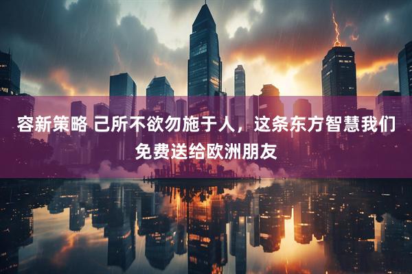 容新策略 己所不欲勿施于人，这条东方智慧我们免费送给欧洲朋友