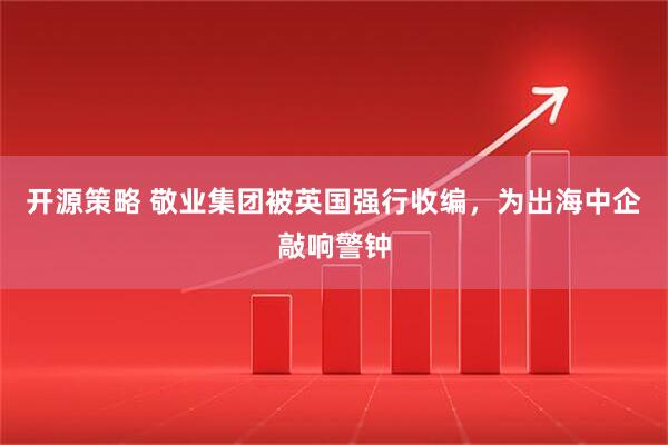 开源策略 敬业集团被英国强行收编，为出海中企敲响警钟
