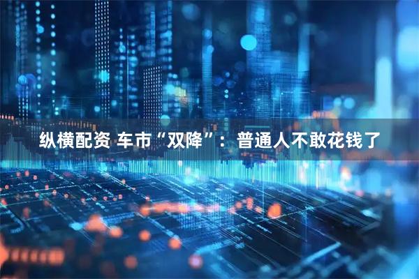 纵横配资 车市“双降”：普通人不敢花钱了