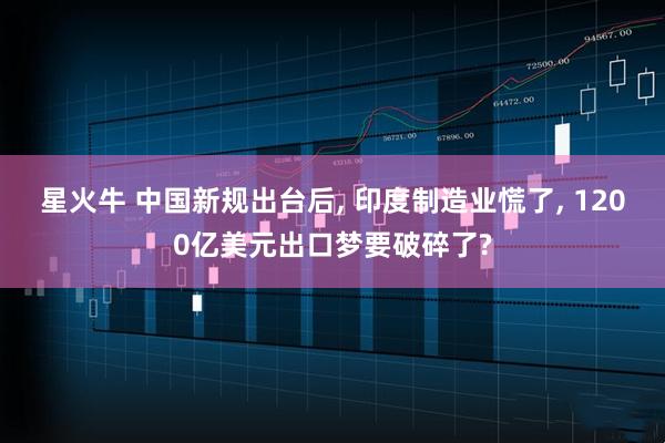 星火牛 中国新规出台后, 印度制造业慌了, 1200亿美元出口梦要破碎了?