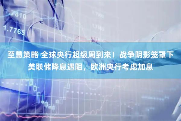 至慧策略 全球央行超级周到来!战争阴影笼罩下美联储降息遇阻,欧洲央行考虑加息