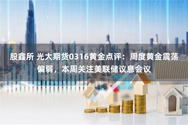 股鑫所 光大期货0316黄金点评:周度黄金震荡偏弱,本周关注美联储议息会议