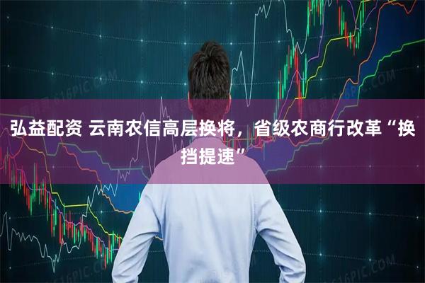 弘益配资 云南农信高层换将,省级农商行改革“换挡提速”