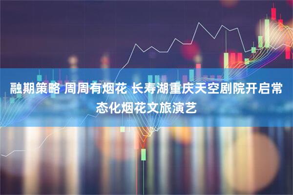 融期策略 周周有烟花 长寿湖重庆天空剧院开启常态化烟花文旅演艺