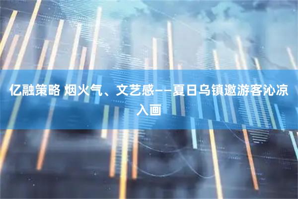 亿融策略 烟火气、文艺感——夏日乌镇邀游客沁凉入画