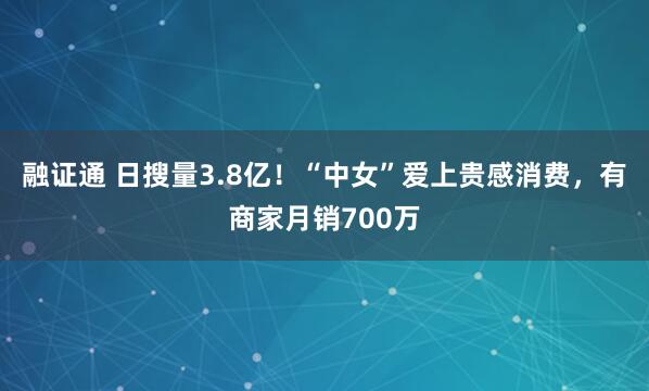融证通 日搜量3.8亿！“中女”爱上贵感消费，有商家月销700万
