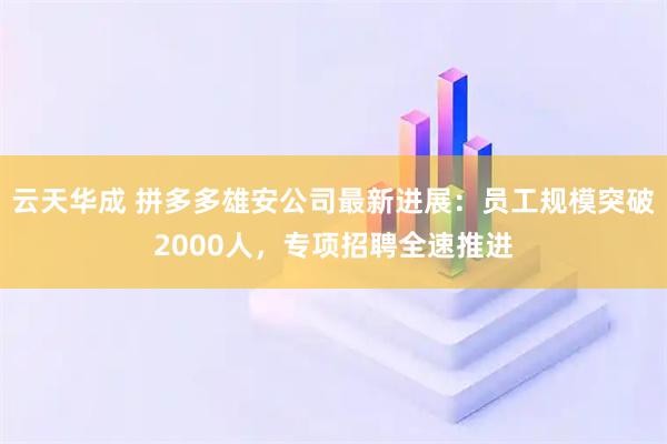 云天华成 拼多多雄安公司最新进展：员工规模突破2000人，专项招聘全速推进