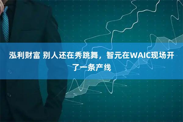 泓利财富 别人还在秀跳舞，智元在WAIC现场开了一条产线
