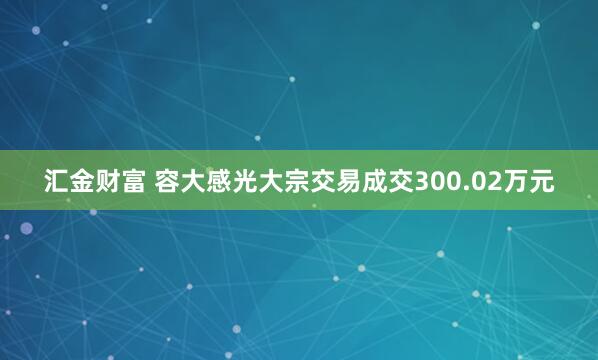 汇金财富 容大感光大宗交易成交300.02万元