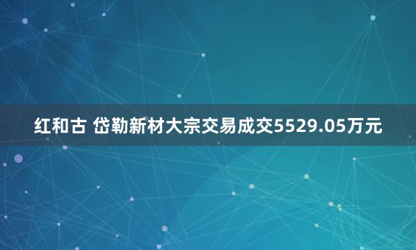 红和古 岱勒新材大宗交易成交5529.05万元