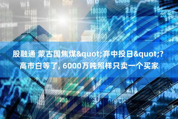 股融通 蒙古国焦煤"弃中投日"? 高市白等了, 6000万吨照样只卖一个买家