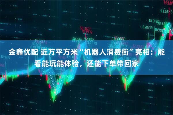 金鑫优配 近万平方米“机器人消费街”亮相：能看能玩能体验，还能下单带回家