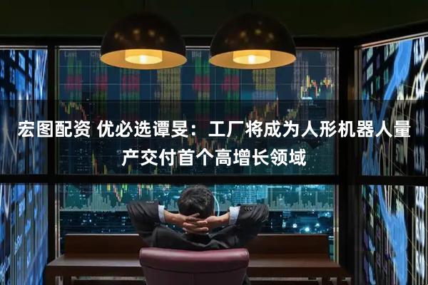 宏图配资 优必选谭旻：工厂将成为人形机器人量产交付首个高增长领域