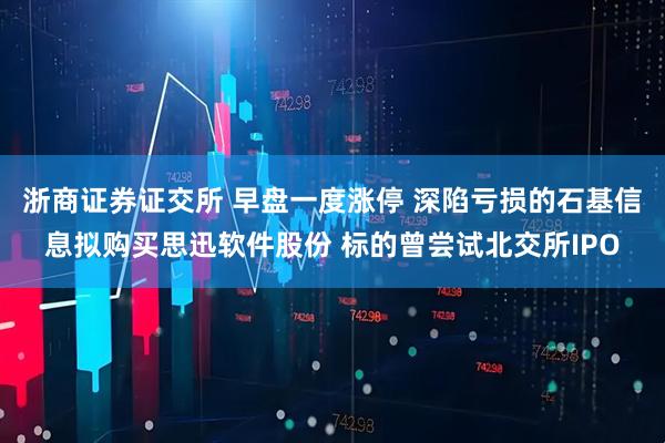 浙商证券证交所 早盘一度涨停 深陷亏损的石基信息拟购买思迅软件股份 标的曾尝试北交所IPO