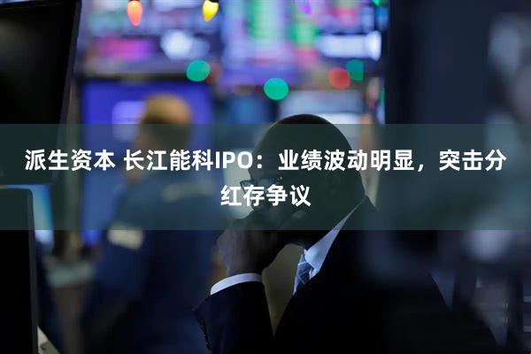 派生资本 长江能科IPO：业绩波动明显，突击分红存争议
